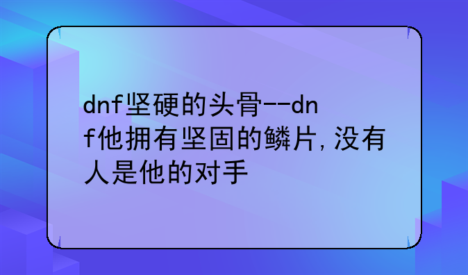 dnf坚硬的头骨--dnf他拥有坚固的鳞片,没有人是他的对手