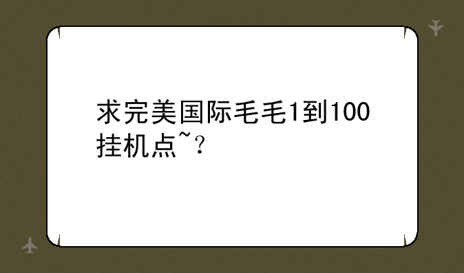 求完美国际毛毛1到100挂机点~？